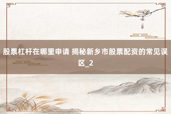 股票杠杆在哪里申请 揭秘新乡市股票配资的常见误区_2