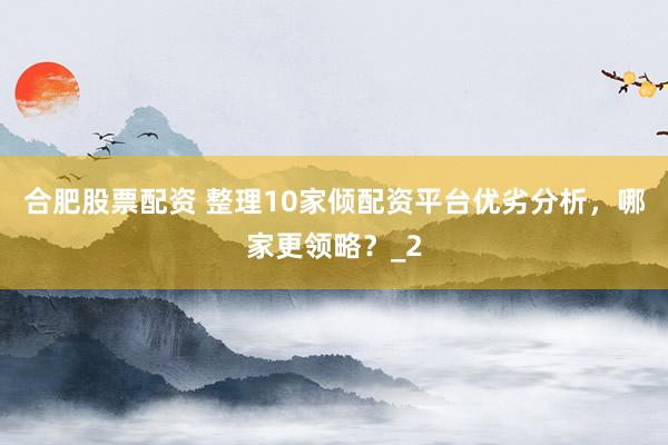 合肥股票配资 整理10家倾配资平台优劣分析，哪家更领略？_2