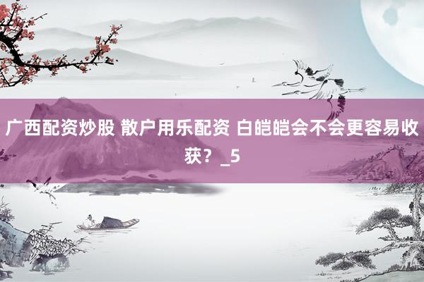 广西配资炒股 散户用乐配资 白皑皑会不会更容易收获？_5