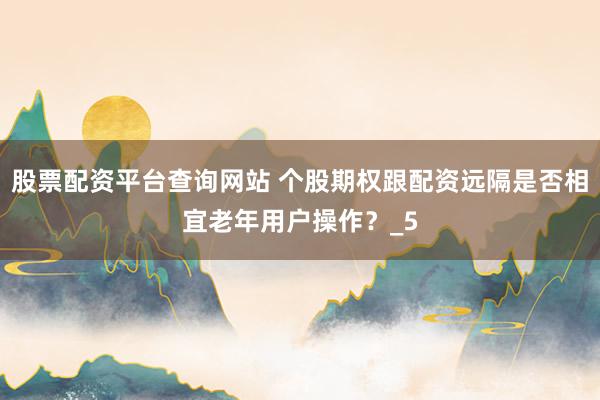 股票配资平台查询网站 个股期权跟配资远隔是否相宜老年用户操作？_5
