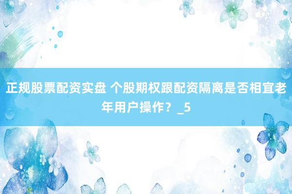 正规股票配资实盘 个股期权跟配资隔离是否相宜老年用户操作？_5