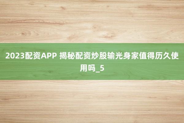 2023配资APP 揭秘配资炒股输光身家值得历久使用吗_5