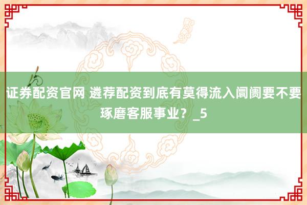 证券配资官网 遴荐配资到底有莫得流入阛阓要不要琢磨客服事业？_5