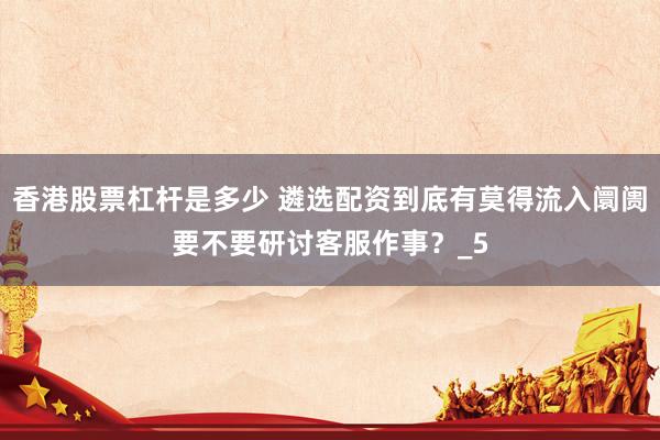 香港股票杠杆是多少 遴选配资到底有莫得流入阛阓要不要研讨客服作事？_5