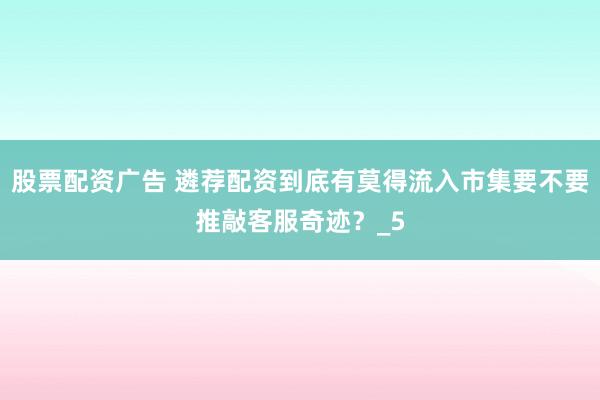 股票配资广告 遴荐配资到底有莫得流入市集要不要推敲客服奇迹？_5