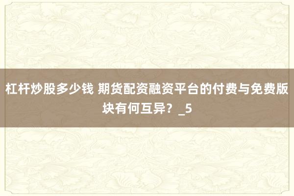 杠杆炒股多少钱 期货配资融资平台的付费与免费版块有何互异？_5