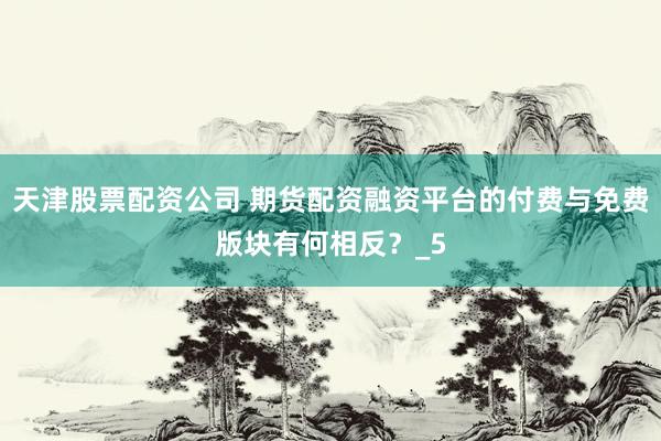 天津股票配资公司 期货配资融资平台的付费与免费版块有何相反？_5