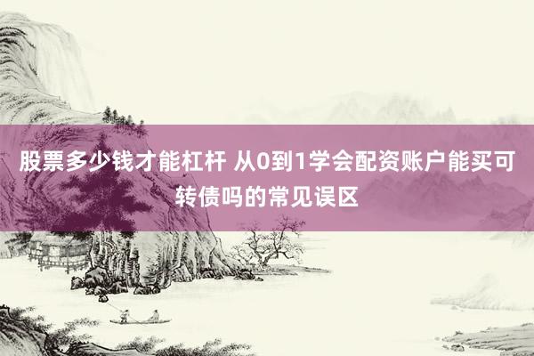 股票多少钱才能杠杆 从0到1学会配资账户能买可转债吗的常见误区