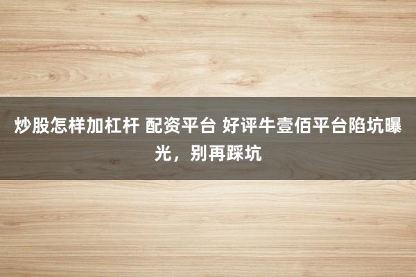 炒股怎样加杠杆 配资平台 好评牛壹佰平台陷坑曝光，别再踩坑