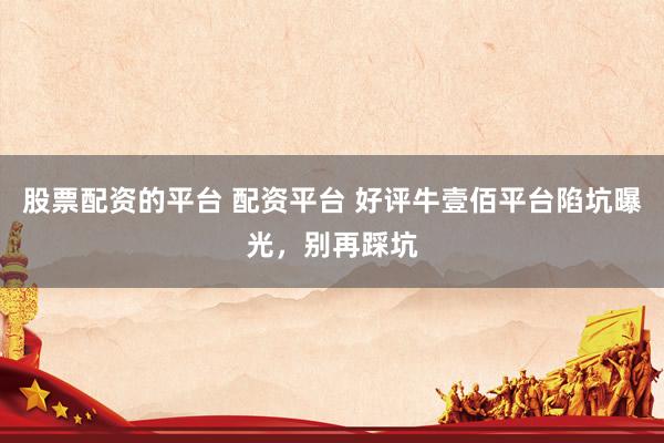 股票配资的平台 配资平台 好评牛壹佰平台陷坑曝光，别再踩坑