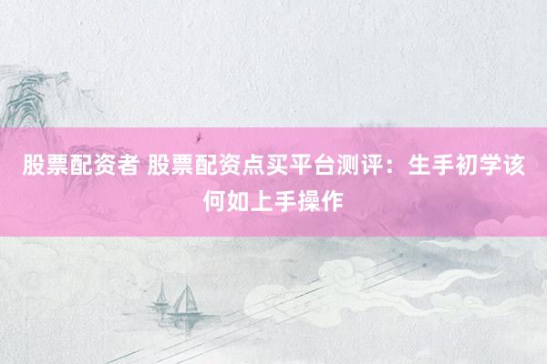 股票配资者 股票配资点买平台测评：生手初学该何如上手操作