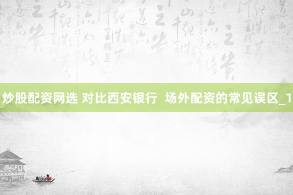 炒股配资网选 对比西安银行  场外配资的常见误区_1