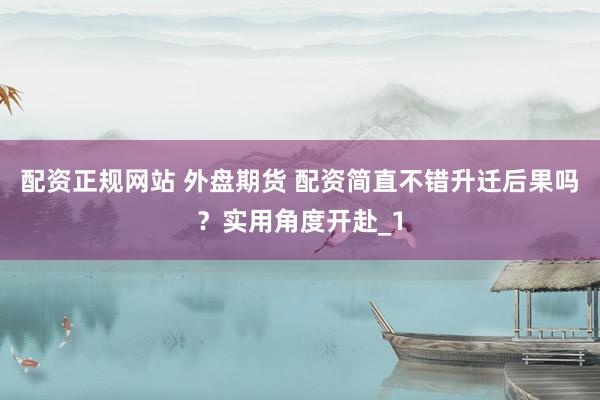 配资正规网站 外盘期货 配资简直不错升迁后果吗？实用角度开赴_1