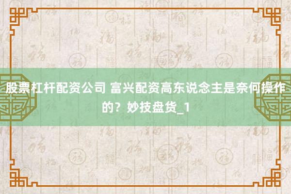 股票杠杆配资公司 富兴配资高东说念主是奈何操作的？妙技盘货_1