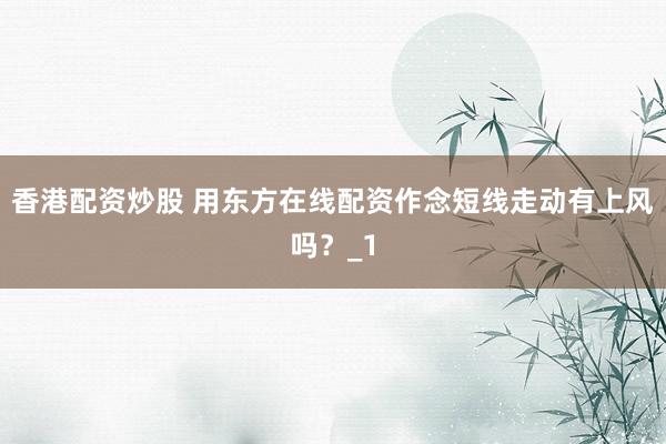 香港配资炒股 用东方在线配资作念短线走动有上风吗？_1