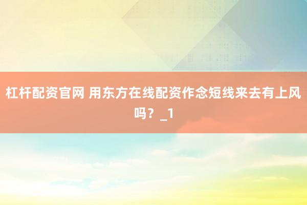 杠杆配资官网 用东方在线配资作念短线来去有上风吗？_1
