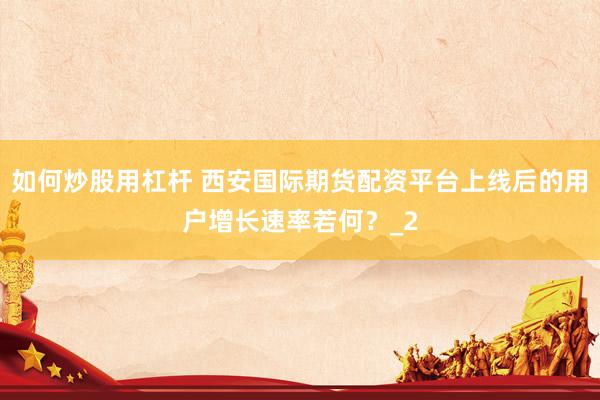 如何炒股用杠杆 西安国际期货配资平台上线后的用户增长速率若何？_2