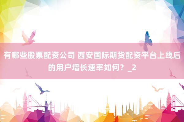 有哪些股票配资公司 西安国际期货配资平台上线后的用户增长速率如何？_2