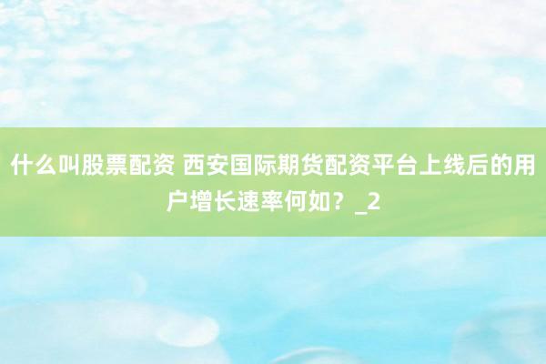 什么叫股票配资 西安国际期货配资平台上线后的用户增长速率何如？_2