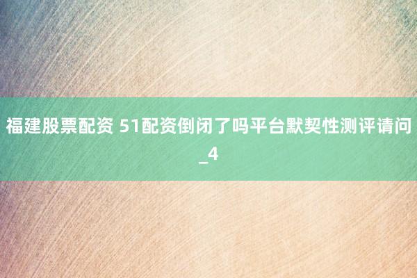 福建股票配资 51配资倒闭了吗平台默契性测评请问_4