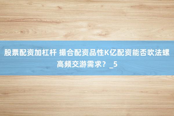 股票配资加杠杆 撮合配资品性K亿配资能否吹法螺高频交游需求？_5