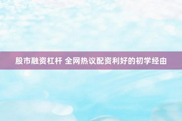 股市融资杠杆 全网热议配资利好的初学经由