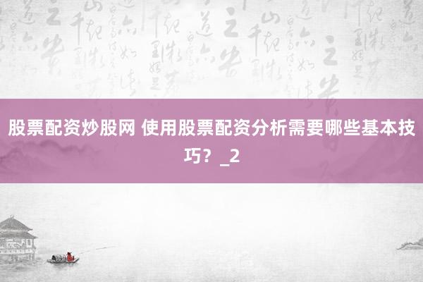 股票配资炒股网 使用股票配资分析需要哪些基本技巧？_2