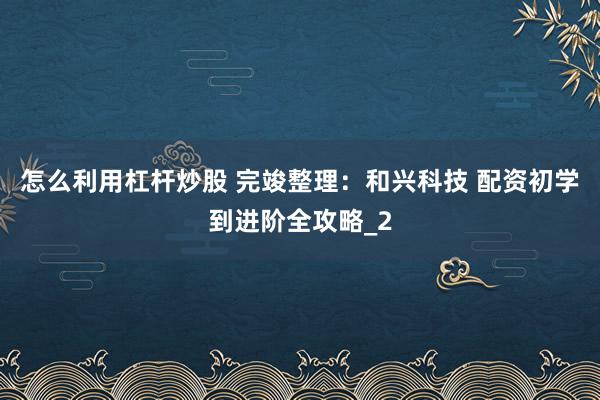 怎么利用杠杆炒股 完竣整理：和兴科技 配资初学到进阶全攻略_2