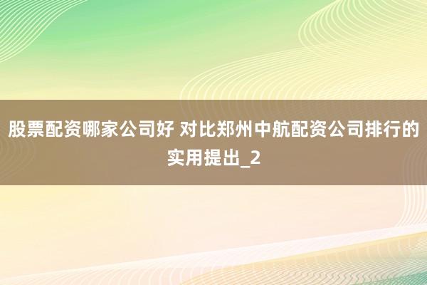 股票配资哪家公司好 对比郑州中航配资公司排行的实用提出_2