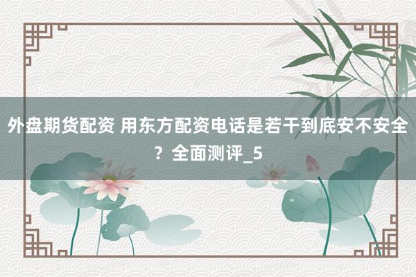 外盘期货配资 用东方配资电话是若干到底安不安全？全面测评_5