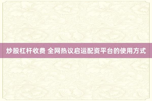 炒股杠杆收费 全网热议启运配资平台的使用方式