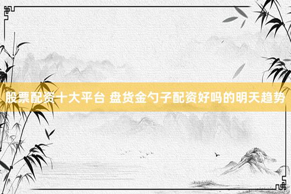 股票配资十大平台 盘货金勺子配资好吗的明天趋势