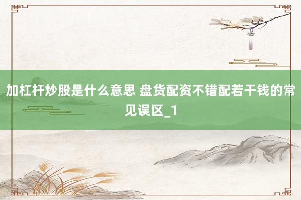 加杠杆炒股是什么意思 盘货配资不错配若干钱的常见误区_1
