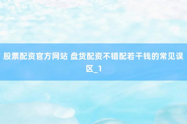 股票配资官方网站 盘货配资不错配若干钱的常见误区_1