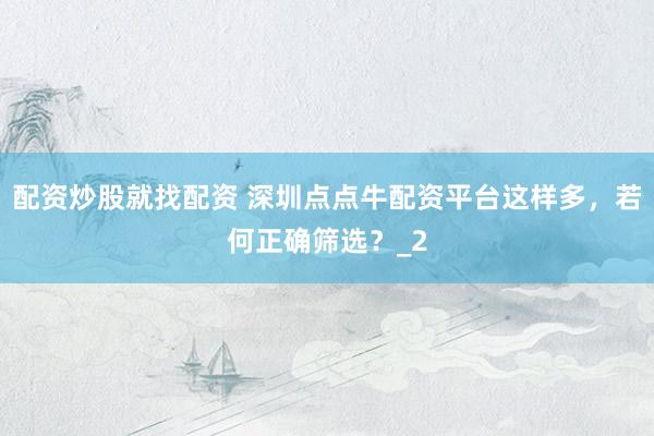 配资炒股就找配资 深圳点点牛配资平台这样多，若何正确筛选？_2