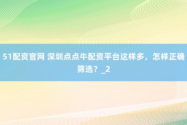51配资官网 深圳点点牛配资平台这样多，怎样正确筛选？_2