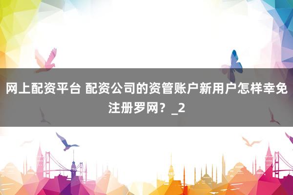 网上配资平台 配资公司的资管账户新用户怎样幸免注册罗网？_2