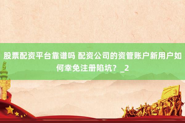 股票配资平台靠谱吗 配资公司的资管账户新用户如何幸免注册陷坑？_2