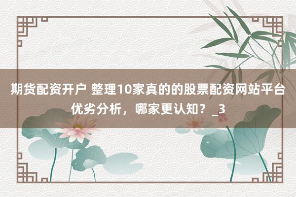 期货配资开户 整理10家真的的股票配资网站平台优劣分析，哪家更认知？_3