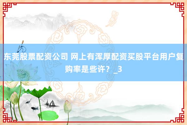 东莞股票配资公司 网上有浑厚配资买股平台用户复购率是些许？_3