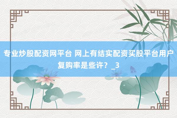 专业炒股配资网平台 网上有结实配资买股平台用户复购率是些许？_3