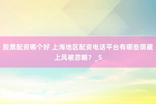 股票配资哪个好 上海地区配资电话平台有哪些荫藏上风被忽略？_5