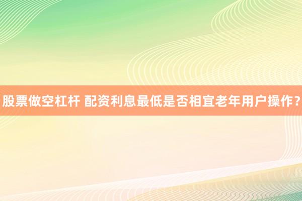股票做空杠杆 配资利息最低是否相宜老年用户操作？