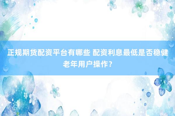 正规期货配资平台有哪些 配资利息最低是否稳健老年用户操作？