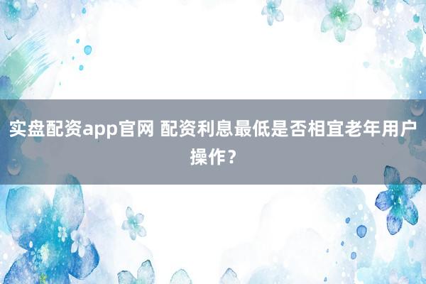 实盘配资app官网 配资利息最低是否相宜老年用户操作？