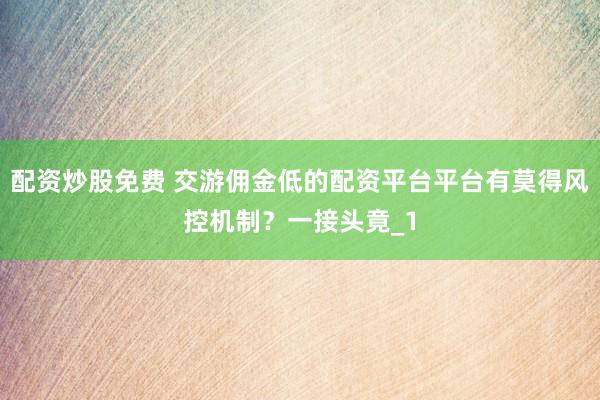 配资炒股免费 交游佣金低的配资平台平台有莫得风控机制？一接头竟_1