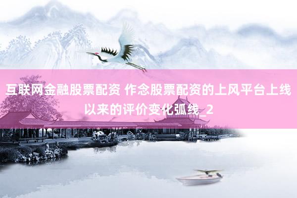 互联网金融股票配资 作念股票配资的上风平台上线以来的评价变化弧线_2