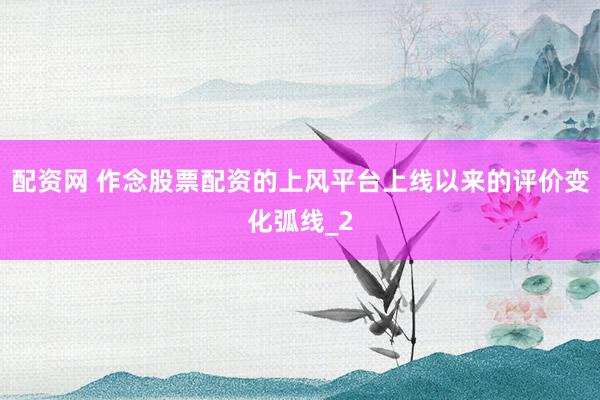 配资网 作念股票配资的上风平台上线以来的评价变化弧线_2