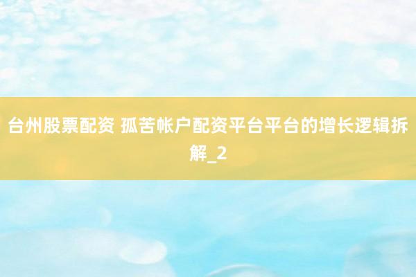 台州股票配资 孤苦帐户配资平台平台的增长逻辑拆解_2