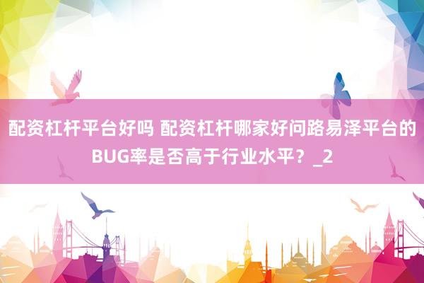 配资杠杆平台好吗 配资杠杆哪家好问路易泽平台的BUG率是否高于行业水平？_2